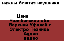 нужны блютуз наушники › Цена ­ 1 000 - Челябинская обл., Верхний Уфалей г. Электро-Техника » Аудио-видео   . Челябинская обл.,Верхний Уфалей г.